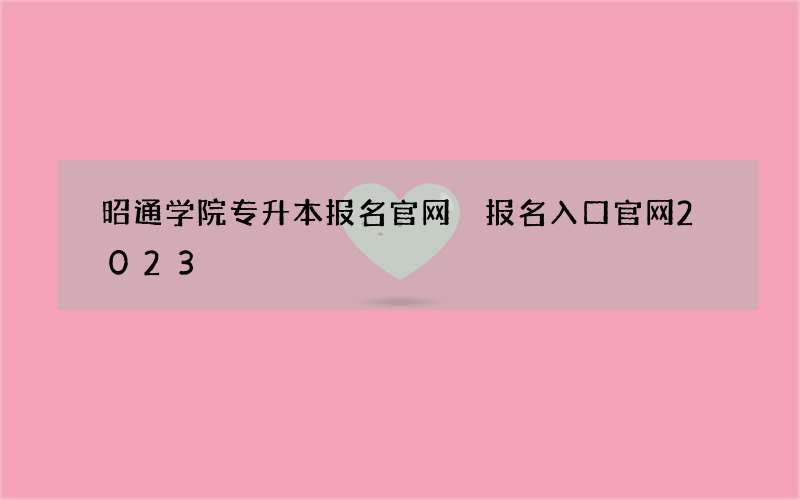 昭通学院专升本报名官网 报名入口官网2023